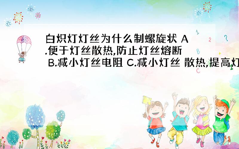 白炽灯灯丝为什么制螺旋状 A.便于灯丝散热,防止灯丝熔断 B.减小灯丝电阻 C.减小灯丝 散热,提高灯丝温度