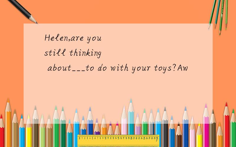 Helen,are you still thinking about___to do with your toys?Aw