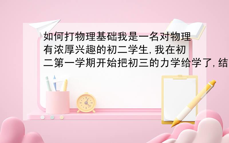 如何打物理基础我是一名对物理有浓厚兴趣的初二学生,我在初二第一学期开始把初三的力学给学了,结果导致光学基础不扎实,大致的