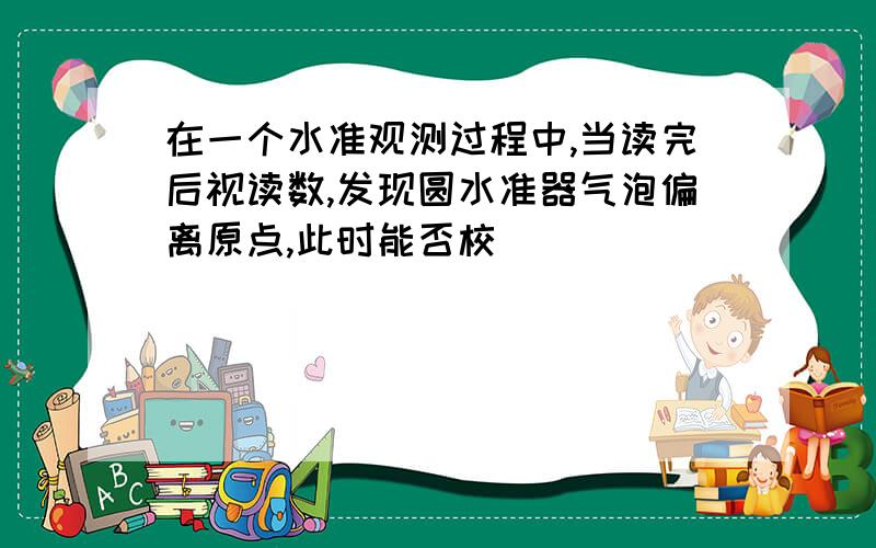 在一个水准观测过程中,当读完后视读数,发现圆水准器气泡偏离原点,此时能否校