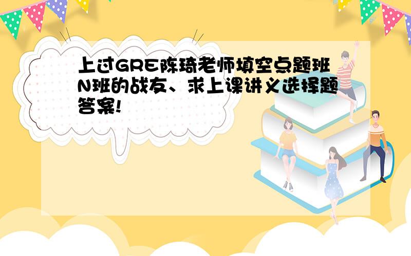 上过GRE陈琦老师填空点题班N班的战友、求上课讲义选择题答案!