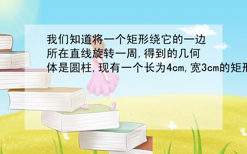 我们知道将一个矩形绕它的一边所在直线旋转一周,得到的几何体是圆柱,现有一个长为4cm,宽3cm的矩形,分别绕它的长、宽在