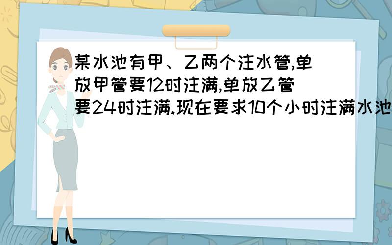 某水池有甲、乙两个注水管,单放甲管要12时注满,单放乙管要24时注满.现在要求10个小时注满水池,并且甲