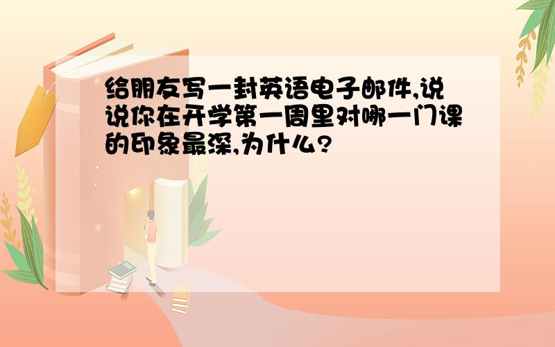 给朋友写一封英语电子邮件,说说你在开学第一周里对哪一门课的印象最深,为什么?