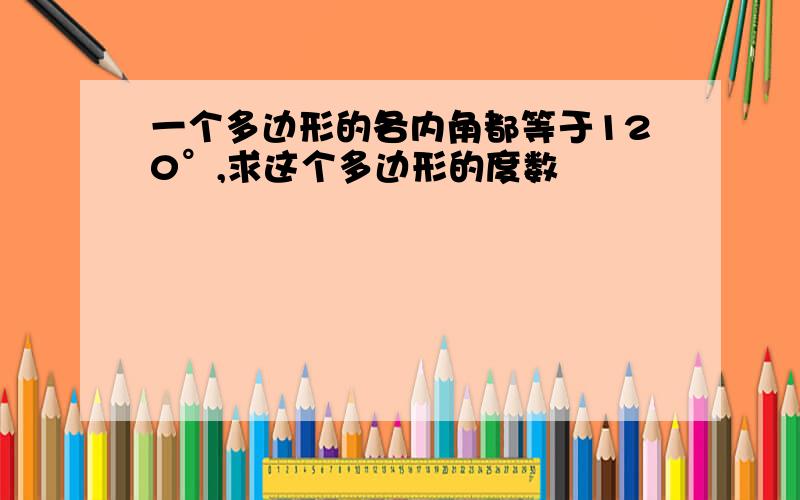 一个多边形的各内角都等于120°,求这个多边形的度数