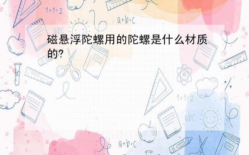 磁悬浮陀螺用的陀螺是什么材质的?