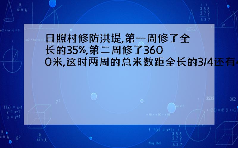 日照村修防洪堤,第一周修了全长的35%,第二周修了3600米,这时两周的总米数距全长的3/4还有400米.这条防洪堤长多