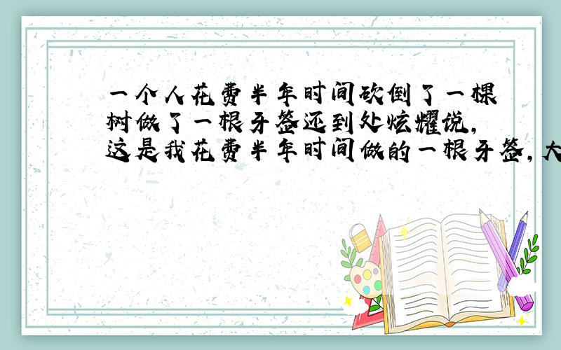 一个人花费半年时间砍倒了一棵树做了一根牙签还到处炫耀说,这是我花费半年时间做的一根牙签,大家看了都摇头.这个材料从那几个