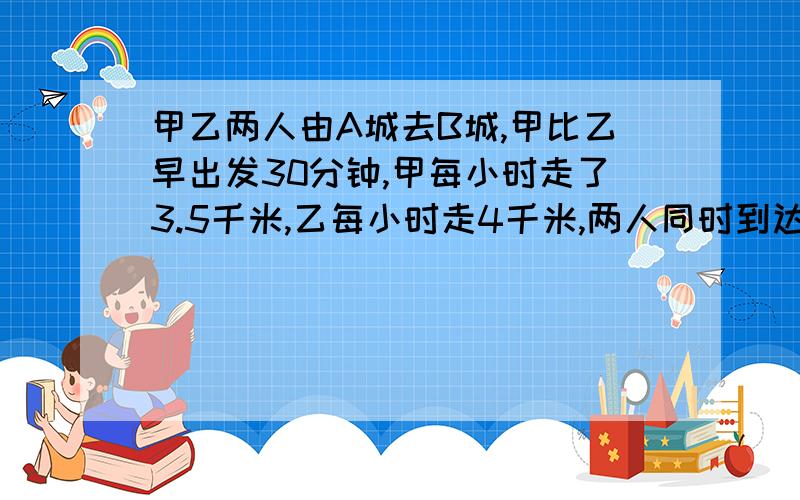 甲乙两人由A城去B城,甲比乙早出发30分钟,甲每小时走了3.5千米,乙每小时走4千米,两人同时到达B城求距离