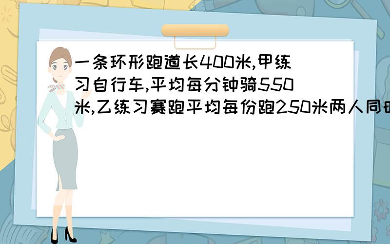 一条环形跑道长400米,甲练习自行车,平均每分钟骑550米,乙练习赛跑平均每份跑250米两人同时出发,经过多少分钟两人才