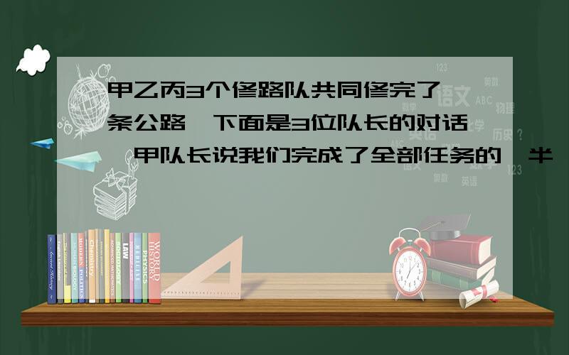 甲乙丙3个修路队共同修完了一条公路,下面是3位队长的对话,甲队长说我们完成了全部任务的一半,乙队长说我们修了250米,丙