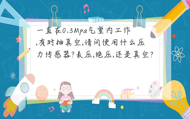 一直在0.5Mpa气室内工作,有时抽真空,请问使用什么压力传感器?表压,绝压,还是真空?