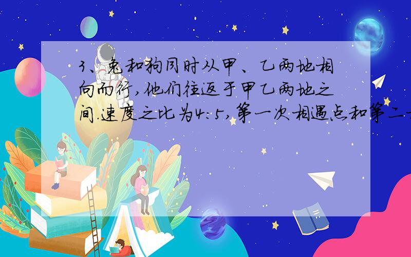 3、兔和狗同时从甲、乙两地相向而行,他们往返于甲乙两地之间.速度之比为4：5,第一次相遇点和第二相遇点相距400米,求甲