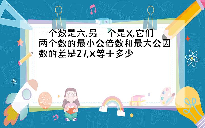 一个数是六,另一个是X,它们两个数的最小公倍数和最大公因数的差是27,X等于多少