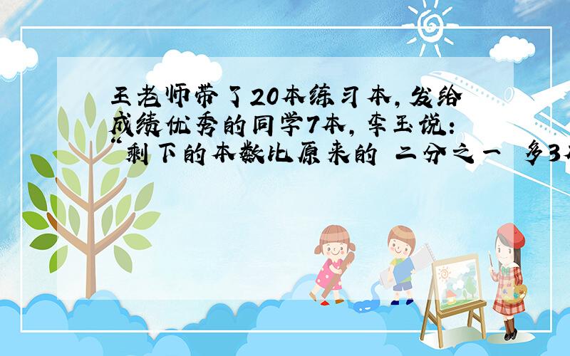 王老师带了20本练习本,发给成绩优秀的同学7本,李玉说：“剩下的本数比原来的 二分之一 多3本.”