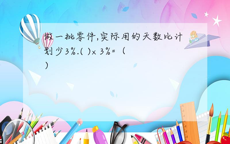 做一批零件,实际用的天数比计划少3%.( )×3%=（ ）