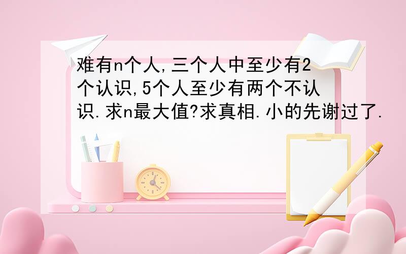 难有n个人,三个人中至少有2个认识,5个人至少有两个不认识.求n最大值?求真相.小的先谢过了.