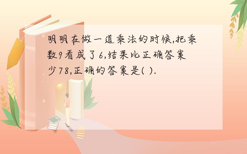 明明在做一道乘法的时候,把乘数9看成了6,结果比正确答案少78,正确的答案是( ).