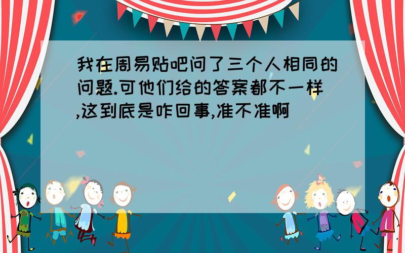 我在周易贴吧问了三个人相同的问题.可他们给的答案都不一样,这到底是咋回事,准不准啊