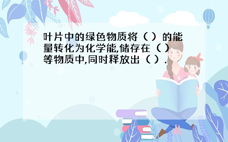 叶片中的绿色物质将（ ）的能量转化为化学能,储存在（ ）等物质中,同时释放出（ ）.