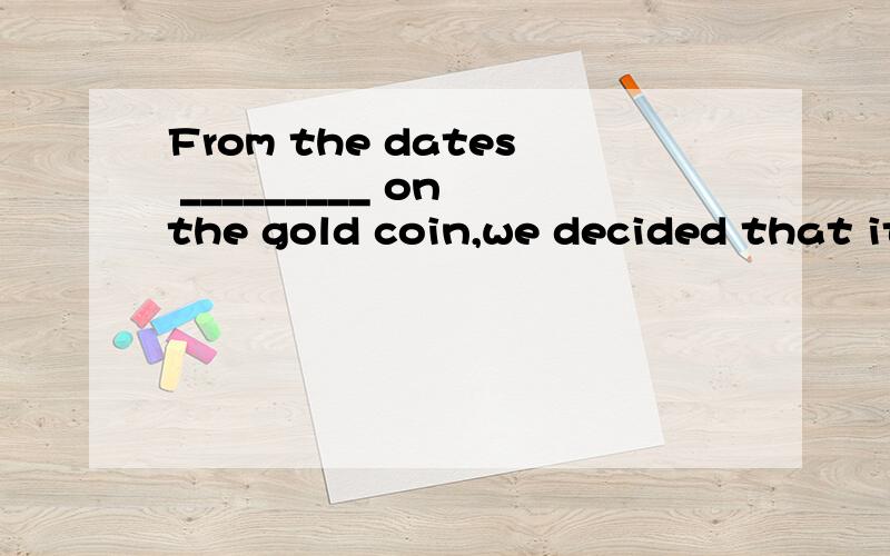 From the dates _________ on the gold coin,we decided that it