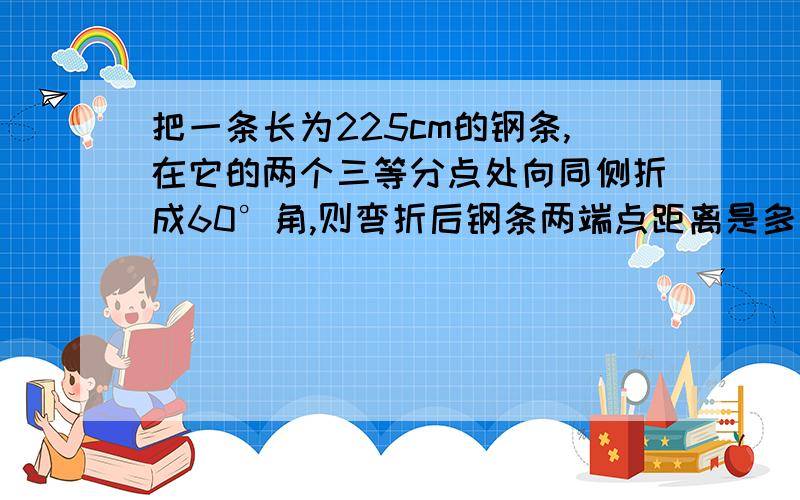 把一条长为225cm的钢条,在它的两个三等分点处向同侧折成60°角,则弯折后钢条两端点距离是多少?