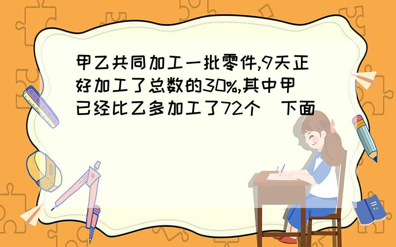 甲乙共同加工一批零件,9天正好加工了总数的30%,其中甲已经比乙多加工了72个（下面）