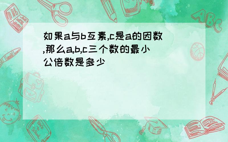 如果a与b互素,c是a的因数,那么a,b,c三个数的最小公倍数是多少