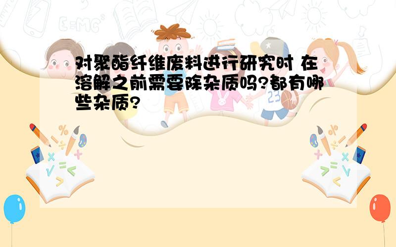 对聚酯纤维废料进行研究时 在溶解之前需要除杂质吗?都有哪些杂质?