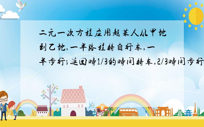 二元一次方程应用题某人从甲地到乙地,一半路程骑自行车,一半步行；返回时1/3的时间骑车,2/3时间步行 ,骑车速度为15