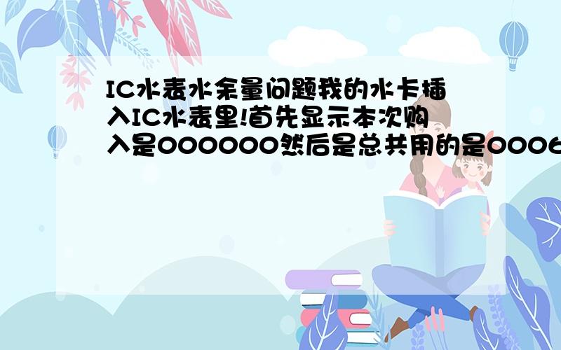 IC水表水余量问题我的水卡插入IC水表里!首先显示本次购入是000000然后是总共用的是000618 最后显示余量000