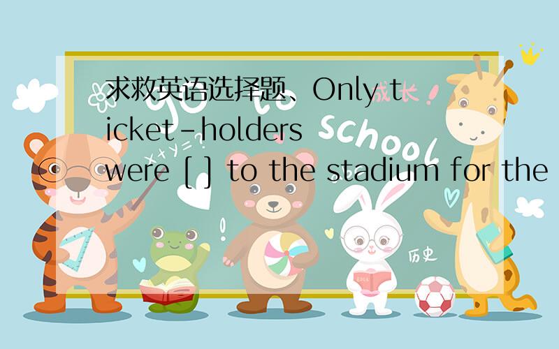 求救英语选择题、Only ticket-holders were [ ] to the stadium for the