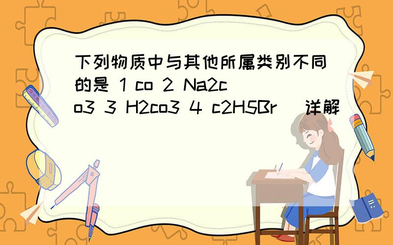 下列物质中与其他所属类别不同的是 1 co 2 Na2co3 3 H2co3 4 c2H5Br （详解