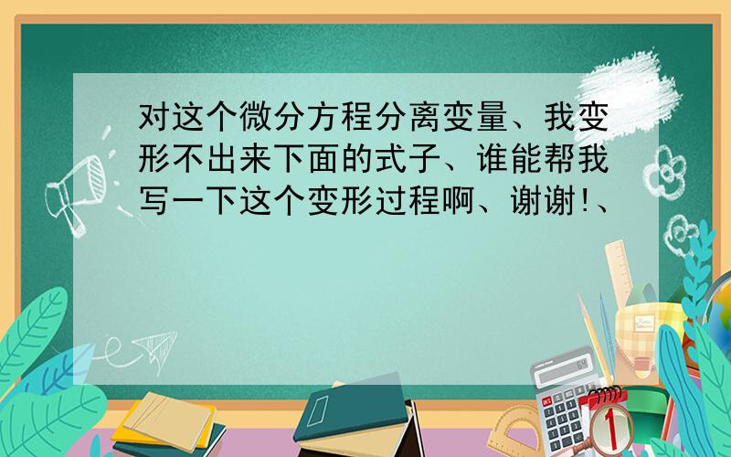 对这个微分方程分离变量、我变形不出来下面的式子、谁能帮我写一下这个变形过程啊、谢谢!、