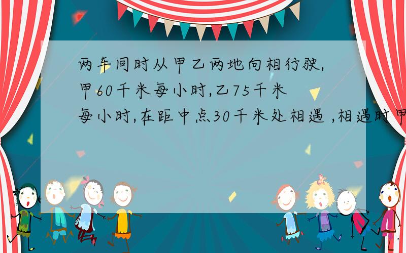 两车同时从甲乙两地向相行驶,甲60千米每小时,乙75千米每小时,在距中点30千米处相遇 ,相遇时甲行多少千米