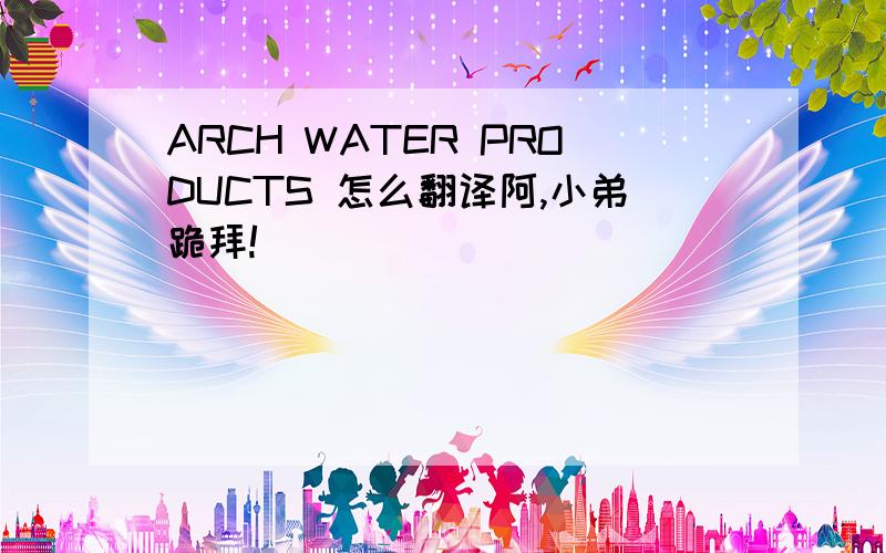 ARCH WATER PRODUCTS 怎么翻译阿,小弟跪拜!