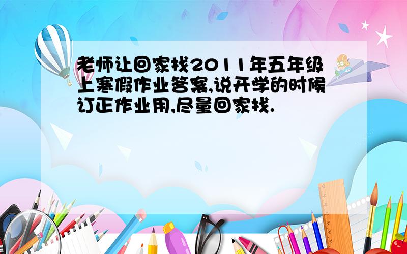 老师让回家找2011年五年级上寒假作业答案,说开学的时候订正作业用,尽量回家找.