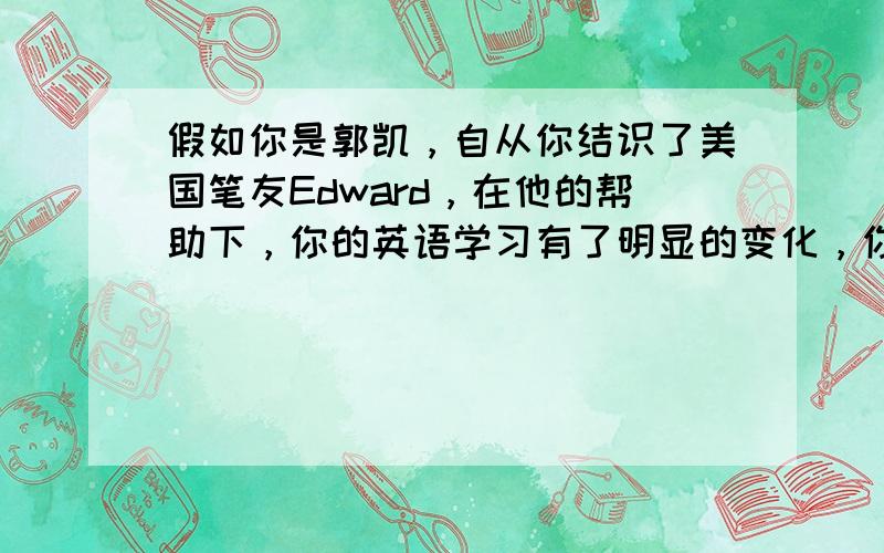 假如你是郭凯，自从你结识了美国笔友Edward，在他的帮助下，你的英语学习有了明显的变化，你打算给他写封电子邮件，告诉他