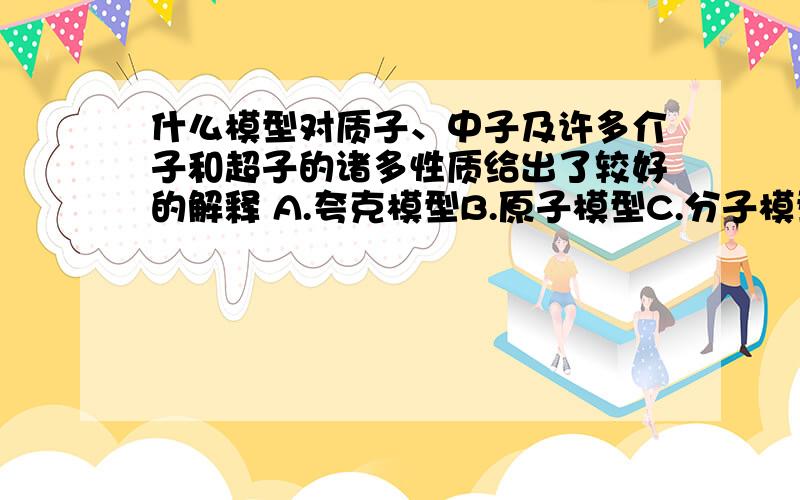 什么模型对质子、中子及许多介子和超子的诸多性质给出了较好的解释 A.夸克模型B.原子模型C.分子模型