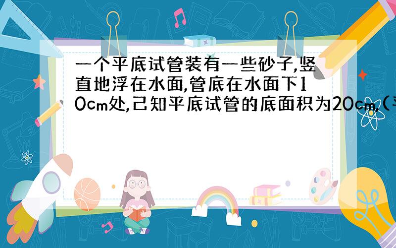 一个平底试管装有一些砂子,竖直地浮在水面,管底在水面下10cm处,己知平底试管的底面积为20cm,(平方),求:(1)水