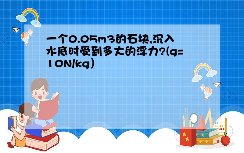 一个0.05m3的石块,沉入水底时受到多大的浮力?(g=10N/kg）