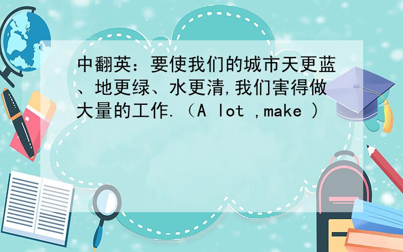 中翻英：要使我们的城市天更蓝、地更绿、水更清,我们害得做大量的工作.（A lot ,make )