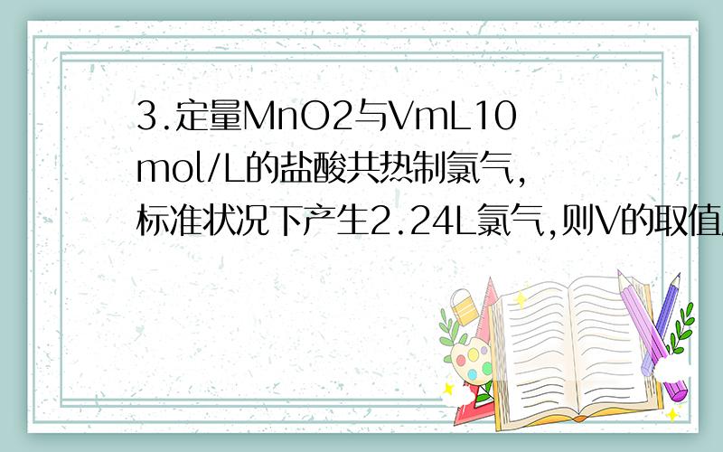 3.定量MnO2与VmL10mol/L的盐酸共热制氯气,标准状况下产生2.24L氯气,则V的取值应为( )