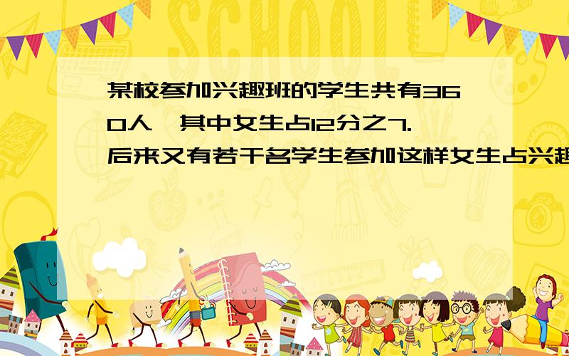 某校参加兴趣班的学生共有360人,其中女生占12分之7.后来又有若干名学生参加这样女生占兴趣班总人数的60%