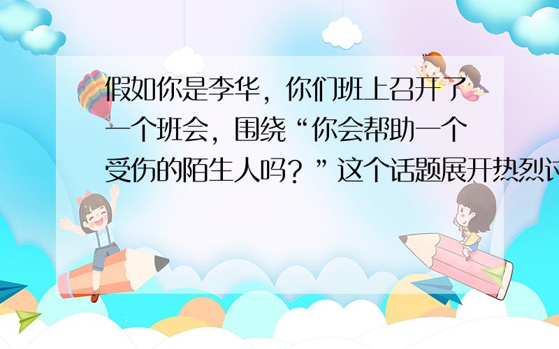 假如你是李华，你们班上召开了一个班会，围绕“你会帮助一个受伤的陌生人吗？”这个话题展开热烈讨论.有人说会，有人说不会。米