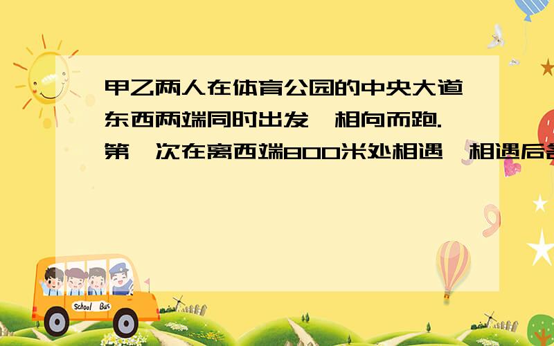 甲乙两人在体育公园的中央大道东西两端同时出发,相向而跑.第一次在离西端800米处相遇,相遇后各人继续前进到达两端后立即返