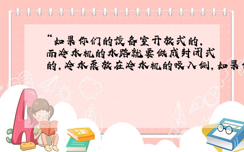 “如果你们的设备室开放式的,而冷水机的水路就要做成封闭式的,冷水泵放在冷水机的吸入侧,如果你们的设备室封闭式的,冷水机就