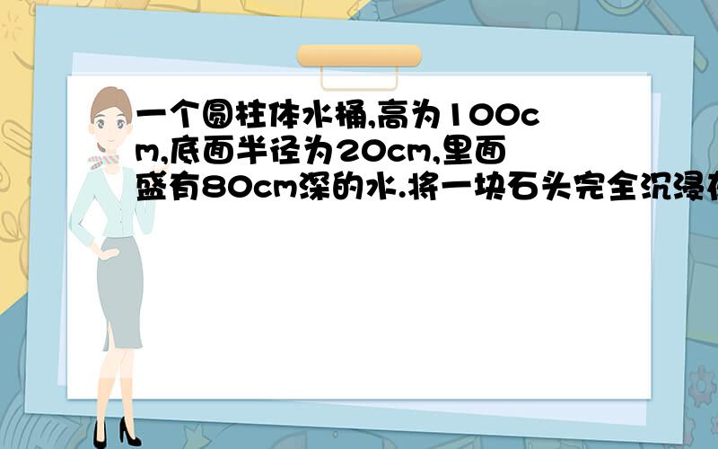 一个圆柱体水桶,高为100cm,底面半径为20cm,里面盛有80cm深的水.将一块石头完全沉浸在水中,水面比原来上升十六