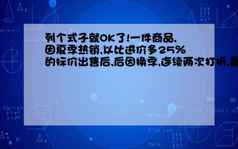 列个式子就OK了!一件商品,因夏季热销,以比进价多25％的标价出售后,后因换季,连续两次打折,最后比进价低20％的价格出