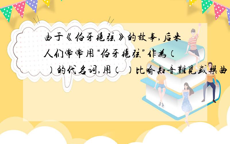 由于《伯牙绝弦》的故事,后来人们常常用“伯牙绝弦”作为（ ）的代名词,用（ ）比喻知音难觅或乐曲高妙